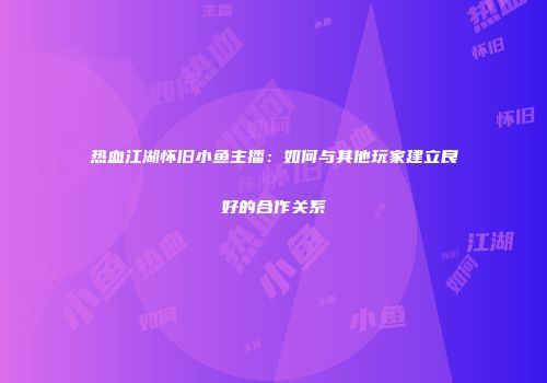 热血江湖怀旧小鱼主播：如何与其他玩家建立良好的合作关系