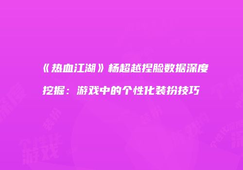 《热血江湖》杨超越捏脸数据深度挖掘：游戏中的个性化装扮技巧
