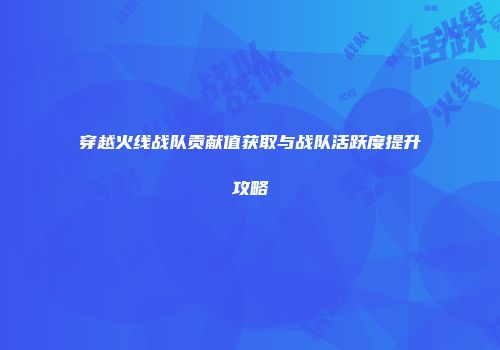 穿越火线战队贡献值获取与战队活跃度提升攻略