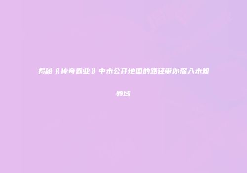 揭秘《传奇霸业》中未公开地图的路径带你深入未知领域