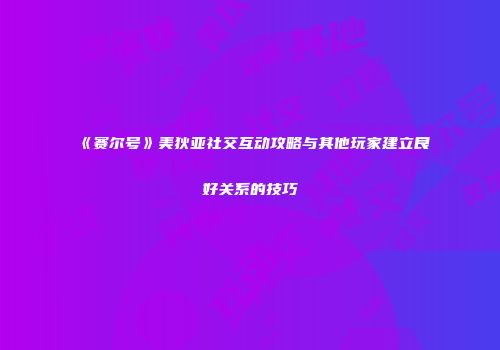 《赛尔号》美狄亚社交互动攻略与其他玩家建立良好关系的技巧