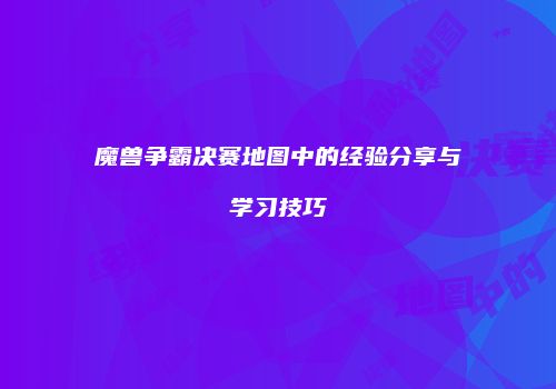 魔兽争霸决赛地图中的经验分享与学习技巧