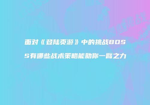 面对《登陆页游》中的挑战BOSS有哪些战术策略能助你一臂之力