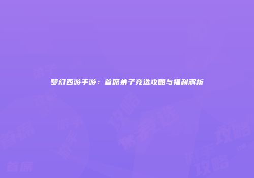 梦幻西游手游：首席弟子竞选攻略与福利解析