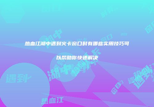 热血江湖中遇到火卡窗口时有哪些实用技巧可以帮助你快速解决