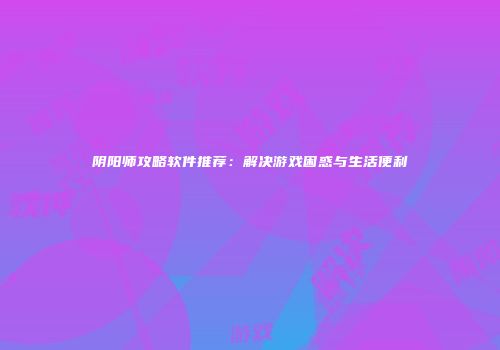 阴阳师攻略软件推荐：解决游戏困惑与生活便利