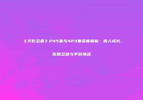 《火影忍者》245集与423集深度解析：鸣人成长、佐助忍道与手游挑战