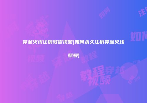 穿越火线注销教程视频(如何永久注销穿越火线账号)