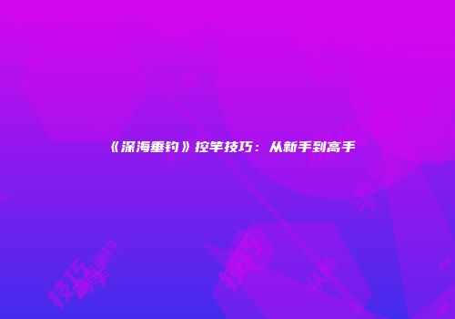 《深海垂钓》控竿技巧：从新手到高手
