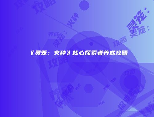 《灵笼：火种》核心探索者养成攻略