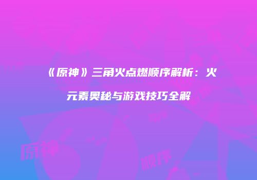 《原神》三角火点燃顺序解析：火元素奥秘与游戏技巧全解