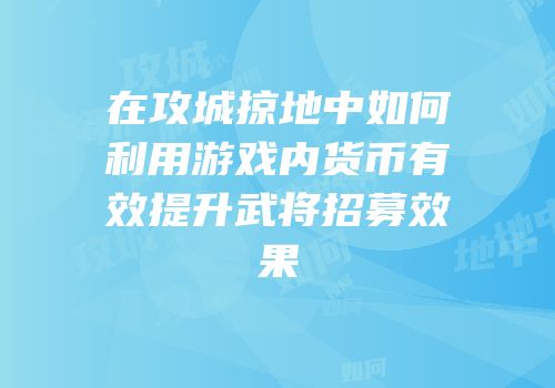 在攻城掠地中如何利用游戏内货币有效提升武将招募效果