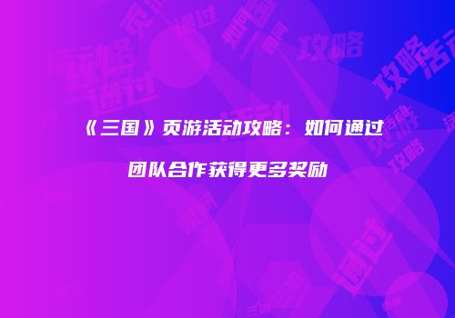 《三国》页游活动攻略：如何通过团队合作获得更多奖励