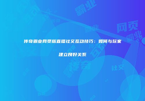 传奇霸业网页版直播社交互动技巧：如何与玩家建立良好关系