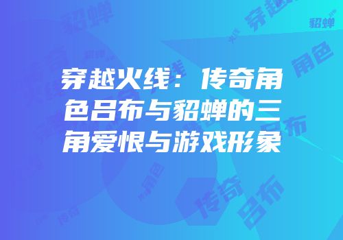 穿越火线：传奇角色吕布与貂蝉的三角爱恨与游戏形象
