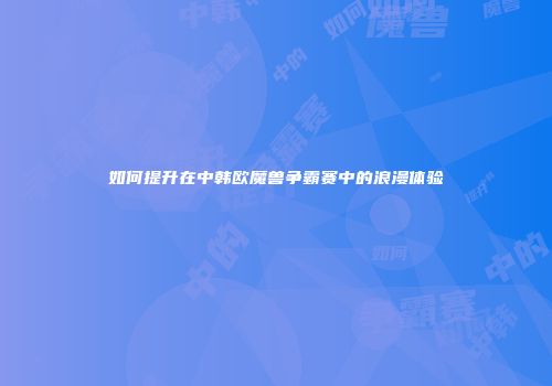 如何提升在中韩欧魔兽争霸赛中的浪漫体验