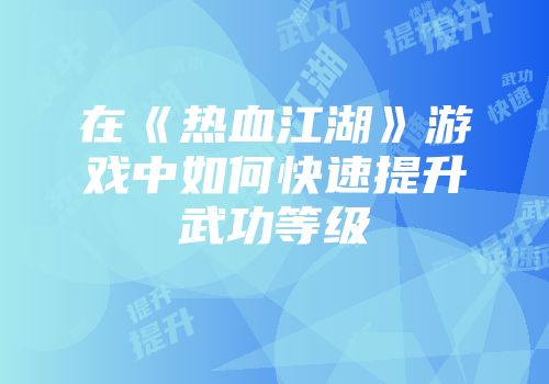 在《热血江湖》游戏中如何快速提升武功等级