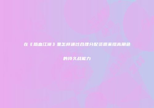 在《热血江湖》里怎样通过合理分配资源来提高角色的持久战能力