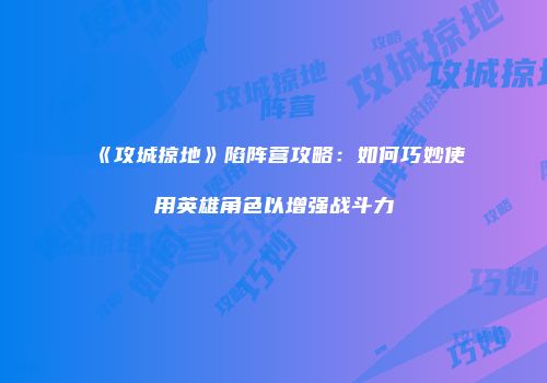 《攻城掠地》陷阵营攻略：如何巧妙使用英雄角色以增强战斗力