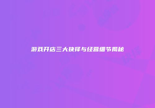 游戏开店三大抉择与经营细节揭秘
