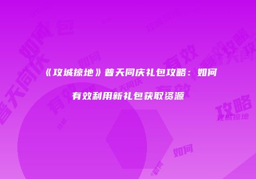 《攻城掠地》普天同庆礼包攻略：如何有效利用新礼包获取资源
