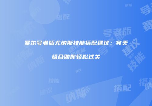 赛尔号老版尤纳斯技能搭配建议：完美组合助你轻松过关
