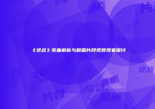 《逆战》歌曲解析与翻唱片段视频现象探讨