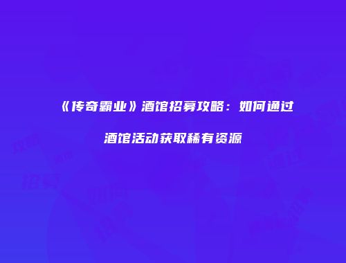《传奇霸业》酒馆招募攻略：如何通过酒馆活动获取稀有资源