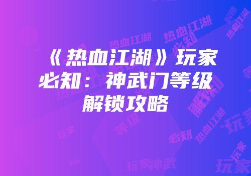《热血江湖》玩家必知：神武门等级解锁攻略