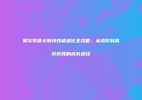 赛尔号因卡斯特性格进化全攻略：从初阶到高阶阶段的成长路径