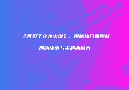 《再见了穿越火线》：揭秘热门网剧背后的故事与主题曲魅力
