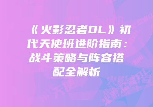 《火影忍者OL》初代天使班进阶指南：战斗策略与阵容搭配全解析