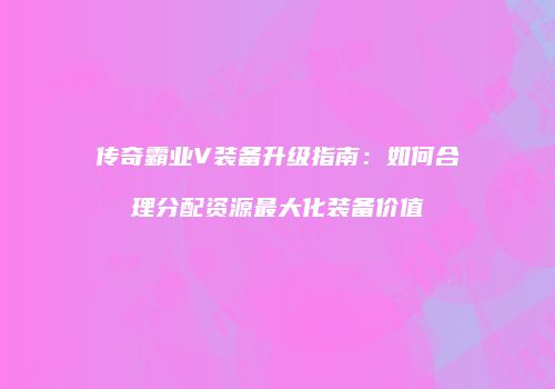 传奇霸业V装备升级指南：如何合理分配资源最大化装备价值