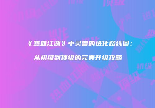 《热血江湖》中灵兽的进化路线图:从初级到顶级的完美升级攻略