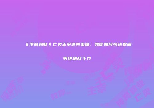 《传奇霸业》亡灵主宰进阶策略：教你如何快速提高等级和战斗力