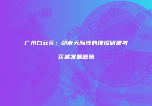 广州白云区：都市天际线的璀璨明珠与区域发展概览