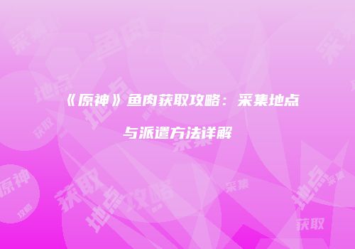 《原神》鱼肉获取攻略：采集地点与派遣方法详解