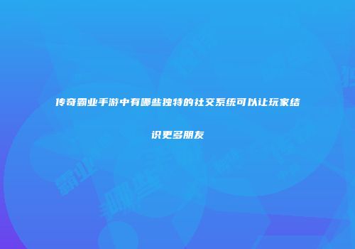 传奇霸业手游中有哪些独特的社交系统可以让玩家结识更多朋友