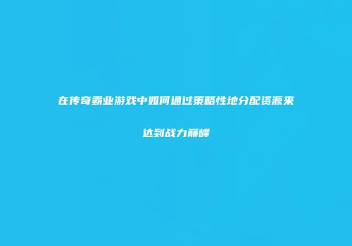 在传奇霸业游戏中如何通过策略性地分配资源来达到战力巅峰