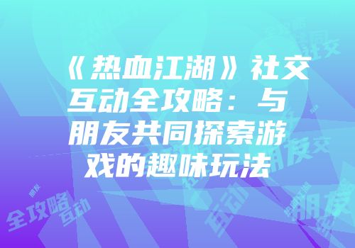 《热血江湖》社交互动全攻略：与朋友共同探索游戏的趣味玩法