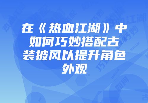 在《热血江湖》中如何巧妙搭配古装披风以提升角色外观