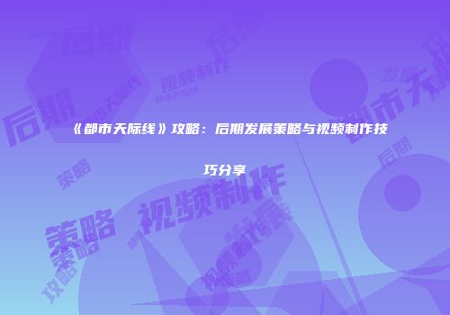 《都市天际线》攻略：后期发展策略与视频制作技巧分享