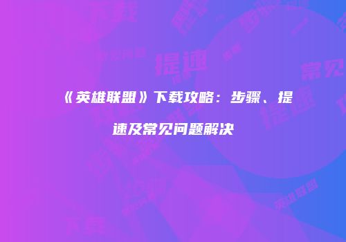 《英雄联盟》下载攻略：步骤、提速及常见问题解决