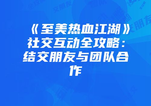 《至美热血江湖》社交互动全攻略：结交朋友与团队合作