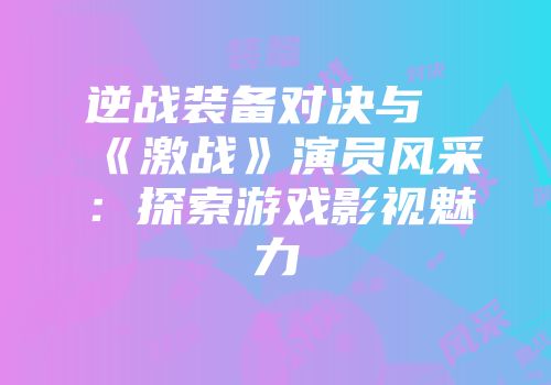 逆战装备对决与《激战》演员风采：探索游戏影视魅力