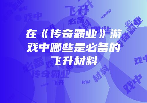 在《传奇霸业》游戏中哪些是必备的飞升材料