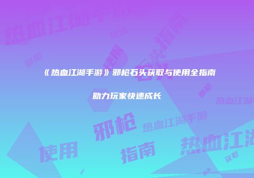 《热血江湖手游》邪枪石头获取与使用全指南助力玩家快速成长