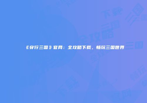 《穿行三国》官网：全攻略下载，畅玩三国世界