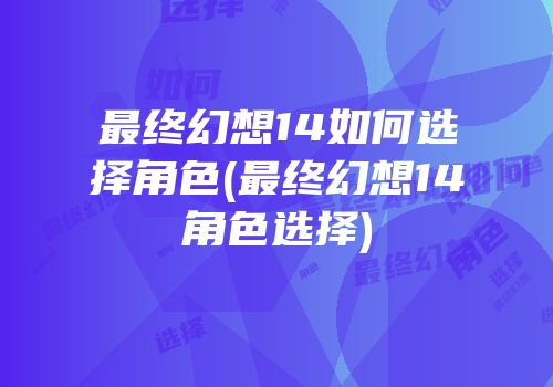 最终幻想14如何选择角色(最终幻想14角色选择)