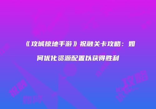 《攻城掠地手游》祝融关卡攻略：如何优化资源配置以获得胜利